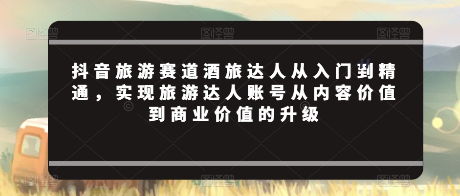 抖音旅游赛道酒旅达人从入门到精通，实现旅游达人账号从内容价值到商业价值的升级插图